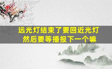 远光灯结束了要回近光灯 然后要等播报下一个嘛